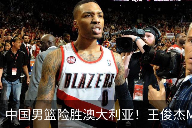 中国男篮险胜澳大利亚！王俊杰MVP，崔永熙证明自己，防守尖兵备受质疑，或被DNP！